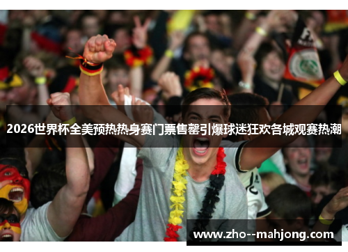 2026世界杯全美预热热身赛门票售罄引爆球迷狂欢各城观赛热潮