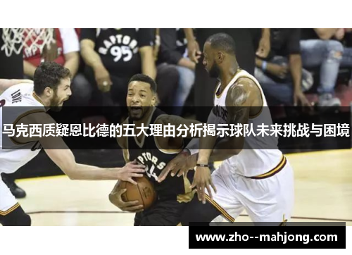 马克西质疑恩比德的五大理由分析揭示球队未来挑战与困境