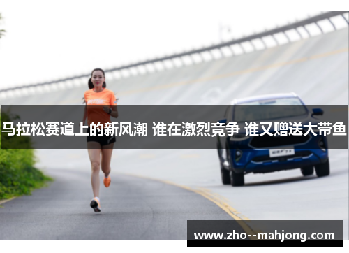 马拉松赛道上的新风潮 谁在激烈竞争 谁又赠送大带鱼