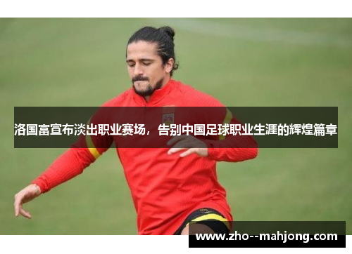 洛国富宣布淡出职业赛场,告别中国足球职业生涯的辉煌篇章 洛国富宣布淡出职业赛场,告别中国足球职业生涯的辉煌篇章