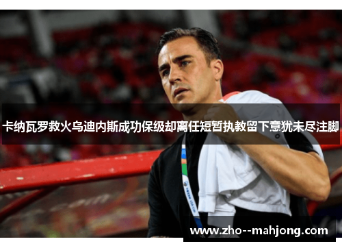 卡纳瓦罗救火乌迪内斯成功保级却离任短暂执教留下意犹未尽注脚 卡纳瓦罗救火乌迪内斯成功保级却离任短暂执教留下意犹未尽注脚