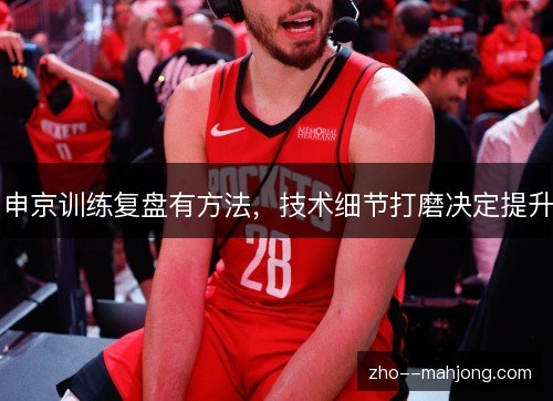 申京训练复盘有方法,技术细节打磨决定提升 申京训练复盘有方法,技术细节打磨决定提升