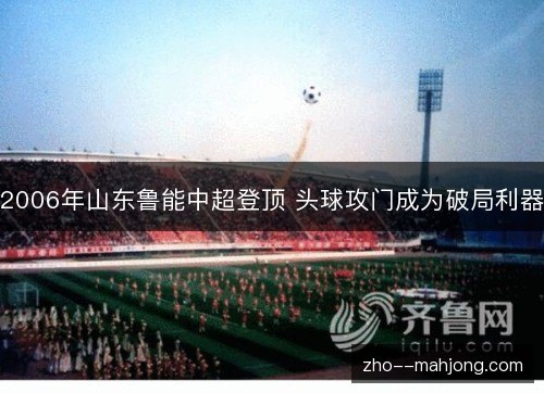 2006年山东鲁能中超登顶 头球攻门成为破局利器 2006年山东鲁能中超登顶 头球攻门成为破局利器